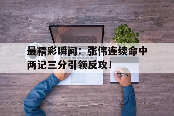 kaiyun网站-最精彩瞬间：张伟连续命中两记三分引领反攻！的简单介绍